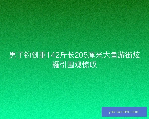 男子钓到重142斤长205厘米大鱼游街炫耀引围观惊叹