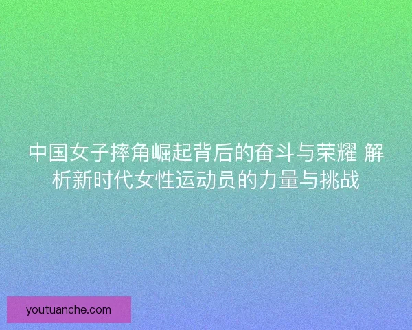 中国女子摔角崛起背后的奋斗与荣耀 解析新时代女性运动员的力量与挑战