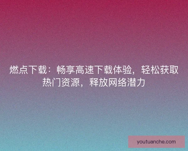 燃点下载：畅享高速下载体验，轻松获取热门资源，释放网络潜力
