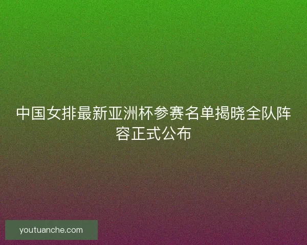 中国女排最新亚洲杯参赛名单揭晓全队阵容正式公布