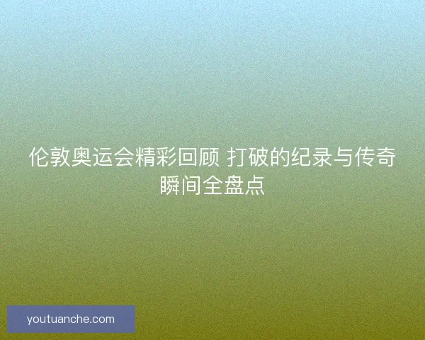 伦敦奥运会精彩回顾 打破的纪录与传奇瞬间全盘点