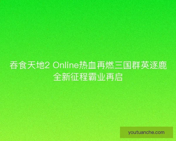 吞食天地2 Online热血再燃三国群英逐鹿全新征程霸业再启