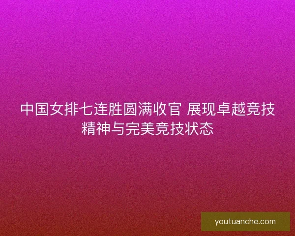 中国女排七连胜圆满收官 展现卓越竞技精神与完美竞技状态