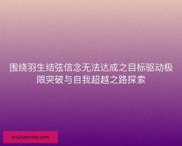 围绕羽生结弦信念无法达成之目标驱动极限突破与自我超越之路探索