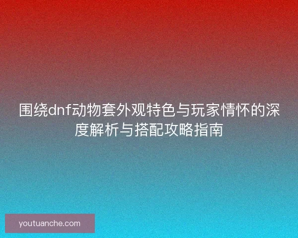 围绕dnf动物套外观特色与玩家情怀的深度解析与搭配攻略指南