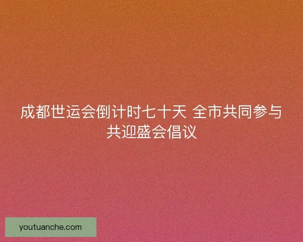 成都世运会倒计时七十天 全市共同参与共迎盛会倡议