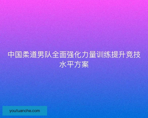 中国柔道男队全面强化力量训练提升竞技水平方案