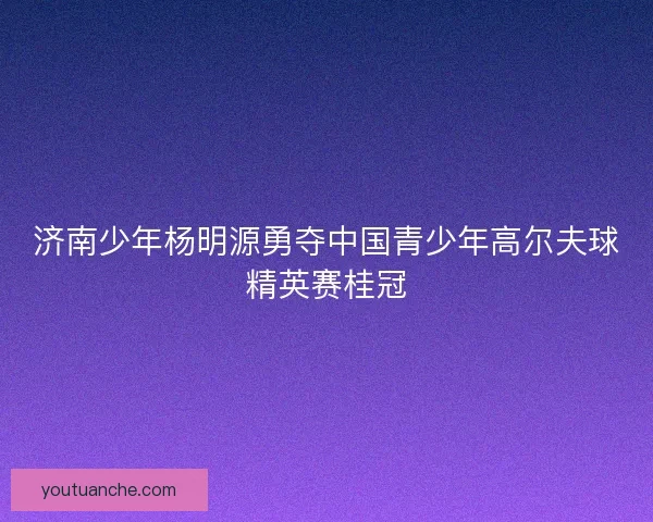 济南少年杨明源勇夺中国青少年高尔夫球精英赛桂冠