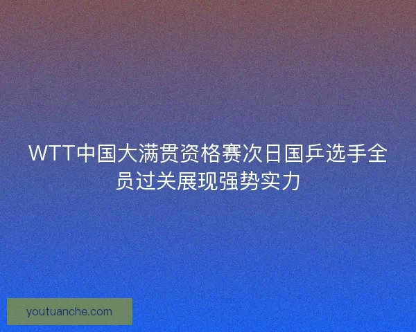 WTT中国大满贯资格赛次日国乒选手全员过关展现强势实力