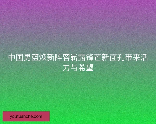 中国男篮焕新阵容崭露锋芒新面孔带来活力与希望