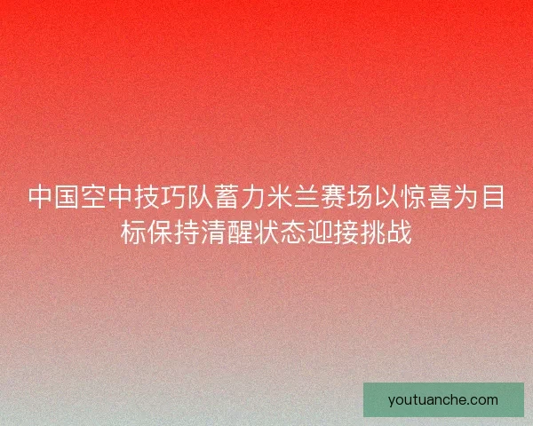 中国空中技巧队蓄力米兰赛场以惊喜为目标保持清醒状态迎接挑战