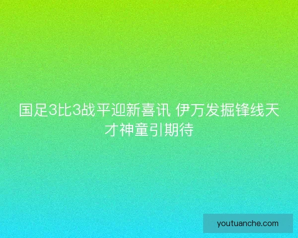 国足3比3战平迎新喜讯 伊万发掘锋线天才神童引期待