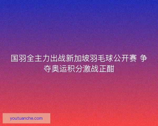 国羽全主力出战新加坡羽毛球公开赛 争夺奥运积分激战正酣