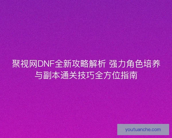 聚视网DNF全新攻略解析 强力角色培养与副本通关技巧全方位指南